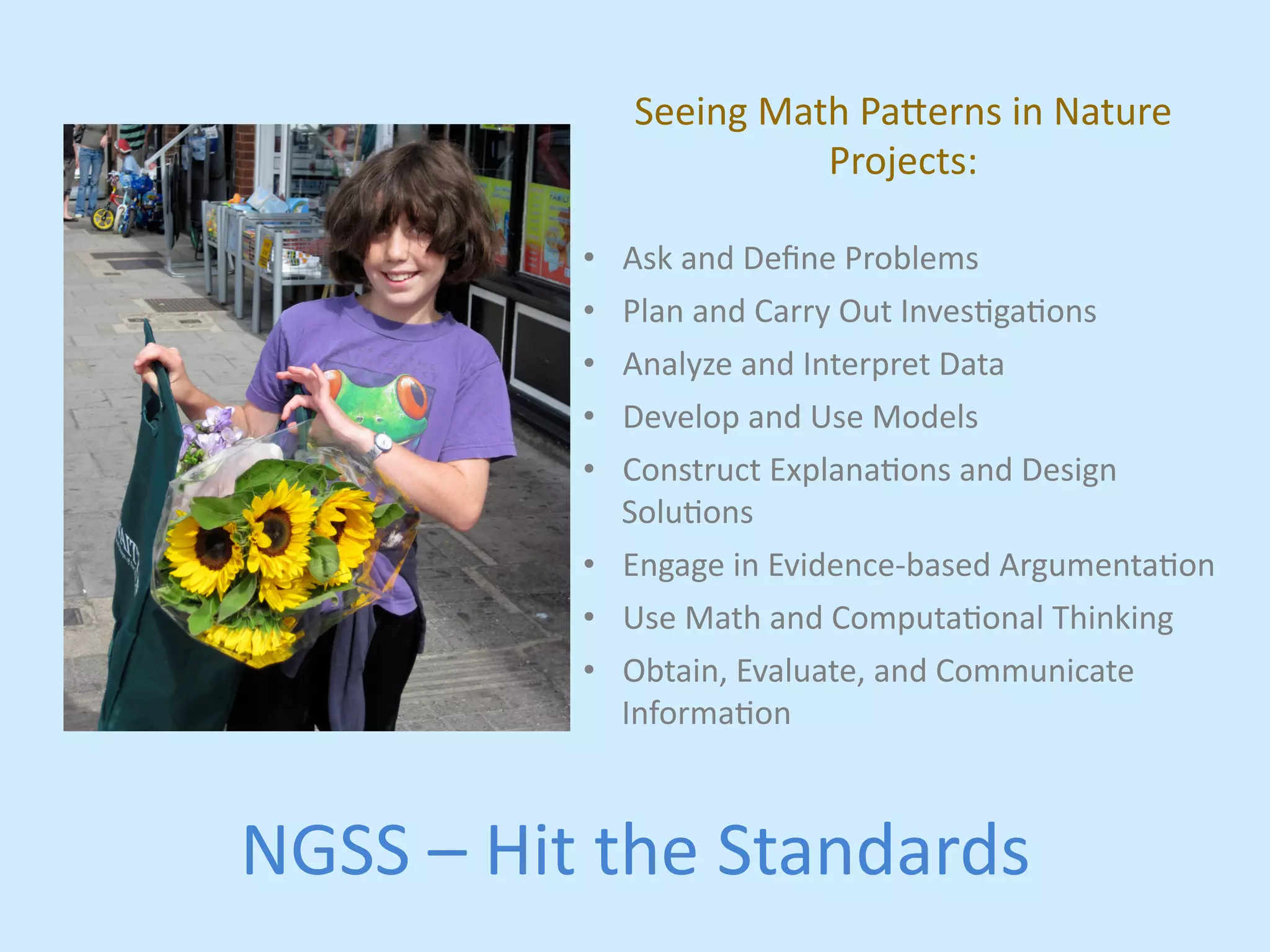 Seeing 
Math 
Pa,erns 
in 
Nature 
Projects: 
• Ask 
and 
Define 
Problems 
• Plan 
and 
Carry 
Out 
Invesjgajons 
• Analyze 
and 
Interpret 
Data 
• Develop 
and 
Use 
Models 
• Construct 
Explanajons 
and 
Design 
Solujons 
• Engage 
in 
Evidence-­‐based 
Argumentajon 
• Use 
Math 
and 
Computajonal 
Thinking 
• Obtain, 
Evaluate, 
and 
Communicate 
Informajon 
NGSS 
– 
Hit 
the 
Standards 
 