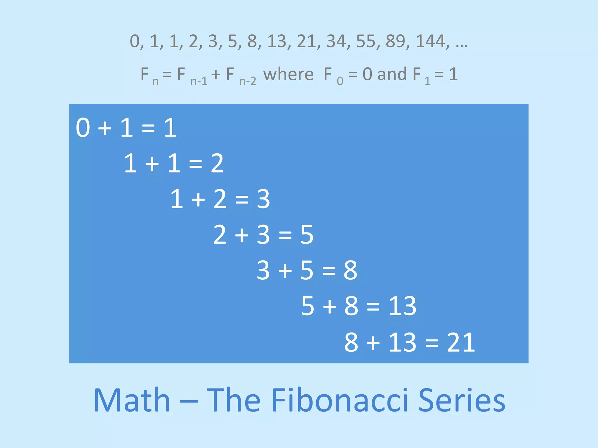 0, 
1, 
1, 
2, 
3, 
5, 
8, 
13, 
21, 
34, 
55, 
89, 
144, 
… 
F 
n 
= 
F 
n-­‐1 
+ 
F 
n-­‐2 
where 
F 
0 
= 
0 
and 
F 
1 
= 
1 
0 
+ 
1 
= 
1 
1 
+ 
1 
= 
2 
1 
+ 
2 
= 
3 
2 
+ 
3 
= 
5 
3 
+ 
5 
= 
8 
5 
+ 
8 
= 
13 
8 
+ 
13 
= 
21 
Math 
– 
The 
Fibonacci 
Series 
 