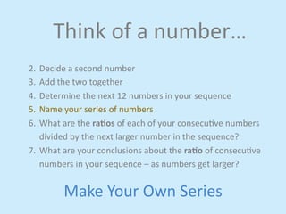Think 
of 
a 
number… 
2. Decide 
a 
second 
number 
3. Add 
the 
two 
together 
4. Determine 
the 
next 
12 
numbers 
in 
your 
sequence 
5. Name 
your 
series 
of 
numbers 
6. What 
are 
the 
ra4os 
of 
each 
of 
your 
consecujve 
numbers 
divided 
by 
the 
next 
larger 
number 
in 
the 
sequence? 
7. What 
are 
your 
conclusions 
about 
the 
ra4o 
of 
consecujve 
numbers 
in 
your 
sequence 
– 
as 
numbers 
get 
larger? 
Make 
Your 
Own 
Series 
 