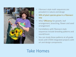• Fibonacci-­‐style 
Take 
Homes 
math 
sequences 
are 
prevalent 
in 
nature 
and 
design 
• 90% 
of 
plant 
species 
grow 
in 
a 
Fibonacci 
way 
• Why? 
Efficiency 
for 
growth, 
leaf 
arrangement, 
branching, 
flower 
and 
seed 
arrangement 
• Correlajons 
with 
Fibonacci-­‐style 
sequences 
include 
breeding 
pa,erns 
and 
sound/music 
• You 
can 
study 
these 
pa,erns 
at 
all 
grade 
levels 
with 
STEM 
integrated 
projects 
with 
art 
and 
design 
components 
 
