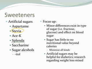 Sweeteners
 Artificial sugars
 Aspartame
 Stevia
 Ace-K
 Splenda
 Saccharine
 Sugar alcohols
 -itol
 Focus up:
 Minor differences exist in type
of sugar (i.e. fructose,
glucose) and effect on blood
sugar
 Sugar has little to no
nutritional value beyond
calories
 Minimize all kinds
 Artificial sugars may be
helpful for diabetics; research
regarding weight loss mixed
 