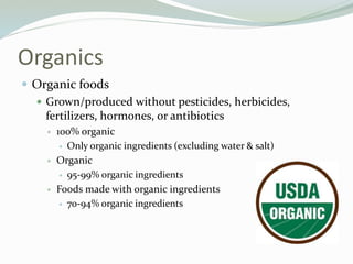 Organics
 Organic foods
 Grown/produced without pesticides, herbicides,
fertilizers, hormones, or antibiotics
 100% organic
 Only organic ingredients (excluding water & salt)
 Organic
 95-99% organic ingredients
 Foods made with organic ingredients
 70-94% organic ingredients
 
