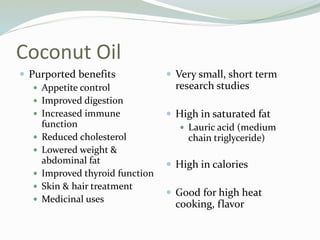 Coconut Oil
 Purported benefits
 Appetite control
 Improved digestion
 Increased immune
function
 Reduced cholesterol
 Lowered weight &
abdominal fat
 Improved thyroid function
 Skin & hair treatment
 Medicinal uses
 Very small, short term
research studies
 High in saturated fat
 Lauric acid (medium
chain triglyceride)
 High in calories
 Good for high heat
cooking, flavor
 