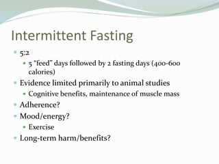 Intermittent Fasting
 5:2
 5 “feed” days followed by 2 fasting days (400-600
calories)
 Evidence limited primarily to animal studies
 Cognitive benefits, maintenance of muscle mass
 Adherence?
 Mood/energy?
 Exercise
 Long-term harm/benefits?
 