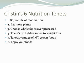 Cristin’s 6 Nutrition Tenets
 1. 80/20 rule of moderation
 2. Eat more plants
 3. Choose whole foods over processed
 4. There’s no hidden secret to weight loss
 5. Take advantage of MT grown foods
 6. Enjoy your food!
 