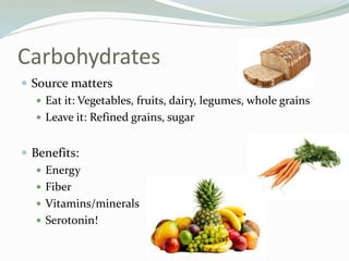 Carbohydrates
 Source matters
 Eat it: Vegetables, fruits, dairy, legumes, whole grains
 Leave it: Refined grains, sugar
 Benefits:
 Energy
 Fiber
 Vitamins/minerals
 Serotonin!
 