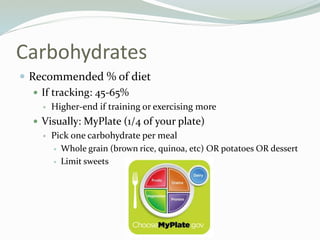 Carbohydrates
 Recommended % of diet
 If tracking: 45-65%
 Higher-end if training or exercising more
 Visually: MyPlate (1/4 of your plate)
 Pick one carbohydrate per meal
 Whole grain (brown rice, quinoa, etc) OR potatoes OR dessert
 Limit sweets
 