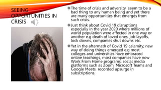 SEEING
OPPORTUNITIES IN
CRISIS
The time of crisis and adversity seem to be a
bad thing to any human being and yet there
are many opportunities that emerges from
such crisis.
Just think about Covid 19 disruptions
especially in the year 2020 where millions of
world population were affected in one way or
another e.g death of loved ones, job layoffs,
lock downs, companies shut downs etc.
Yet in the aftermath of Covid 19 calamity; new
way of doing things emerged e.g most
colleges and universities have embraced
online teachings, most companies have now
Work From Home programs, social media
platforms such as Zoom, Microsoft Teams and
Google Meets recorded upsurge in
subscriptions.
 