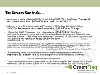The Results Say It All… A surgical hospital submitted 265 claims totaling $622,000.  In 60 days,  Transworld recovered more than $400,000 at a total cost of $2,120. A large, non-profit hospital assigned Transworld 120+ day-old claims totaling $584,000.  Transworld recovered more than $385,000 in 75 days. “ Since July 2001, Transworld has collected over  $600,000  for our office in delinquent insurance claims with their Insurance Resolution program. The collection cost was a mere  1.1%!  We’re now also using Transworld on our private pay accounts and getting  50% recovery at 2% collection cost !”   ---Ruby Dust, Administrator, Surgery, Inc. "We've had excellent results with GreenFlag.  We bought 1,000 and had our money back in six weeks.  We still have some chits left and will be exhausting those over the next several months.  They really did a good job with getting insurance companies to deal with old accounts and particularly the silent PPO's."   - James W. Campbell, CMPE, Practice Manager, Midwest Cardiology, PC “ Re-directing funds previously spent on in-house collection letters and efforts  improved our bottom line  by increasing revenue and decreasing overhead.”    -David Kirk, Administrator, Intermountain Orthopedics Testimony read into the Congressional record in Washington, D.C. states that TSI has recovered over $9 million dollars for VA Hospitals nationwide at a cost of only 8.3%. 