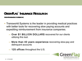 GreenFlag    Insurance Resolution Transworld Systems is the leader in providing medical practices with better tools for recovering slow paying accounts and expediting reimbursement from insurance companies. Over $1 BILLION DOLLARS  recovered for our clients utilizing this tool.  More than 40 years experience  recovering slow-pay and delinquent accounts 125 offices  throughout the U.S. FROM TRANSWORLD SYSTEMS INC. 