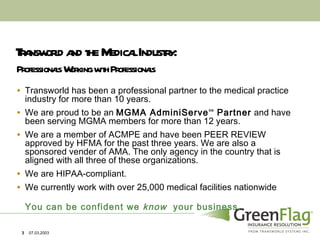 Transworld and the Medical Industry: Transworld has been a professional partner to the medical practice industry for more than 10 years.  We are proud to be an  MGMA AdminiServe SM  Partner  and have been serving MGMA members for more than 12 years. We are a member of ACMPE and have been PEER REVIEW approved by HFMA for the past three years. We are also a sponsored vender of AMA. The only agency in the country that is aligned with all three of these organizations. We are HIPAA-compliant. We currently work with over 25,000 medical facilities nationwide You can be confident we  know   your business.  Professionals Working with Professionals 