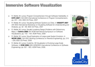 Immersive Software Visualization

 ‣   R. Wettel, M. Lanza; Program Comprehension through Software Habitability. In
     ICPC 2007 (15th IEEE International Conference on Program Comprehension),
     pp. 231 - 240, IEEE CS Press, 2007
 ‣   R. Wettel, M. Lanza; Visualizing Software Systems as Cities. In VISSOFT 2007
     (4th IEEE International Workshop on Visualizing Software for Understanding and
     Analysis), pp. 92 - 99, IEEE CS Press, 2007
 ‣   R. Wettel, M. Lanza; Visually Localizing Design Problems with Disharmony
     Maps. In Softvis 2008 (4th ACM International Symposium on Software
     Visualization), pp. 155 - 164, ACM Press, 2008
 ‣   R. Wettel, M. Lanza; Visual Exploration of Large-scale System Evolution. In
     WCRE 2008 (15th IEEE Working Conference on Reverse Engineering), pp. 219
     - 228, IEEE CS Press, 2008
                                                                                      Richard Wettel
 ‣   R. Wettel, M. Lanza; CodeCity: 3D Visualization of Evolving Large-Scale
     Software. In ICSE 2008 (30th ACM/IEEE International Conference on Software
     Engineering), pp. 921 - 922, ACM Press, 2008.




                                                                                      CodeCity
 