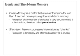 Iconic and Short-term Memory

‣ Iconic Memory is a buffer that retains information for less
  than 1 second before passing it to short-term memory
  ‣ Perception of a limited set of attributes is very fast, automatic &
    subconscious, therefore called pre-attentive


‣ Short-term Memory processes information as “chunks”
  ‣ Perception is temporary and of limited capacity (3-9 chunks)
 