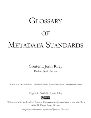 Glossary
of

Metadata Standards
Content: Jenn Riley
Design: Devin Becker

Work funded by the Indiana University Libraries White Professional Development Award

Copyright 2009-2010 Jenn Riley
This work is licensed under a Creative Commons Attribution-Noncommercial-Share
Alike 3.0 United States License
<http://creativecommons.org/licenses/by-nc-sa/3.0/us/>.

 
