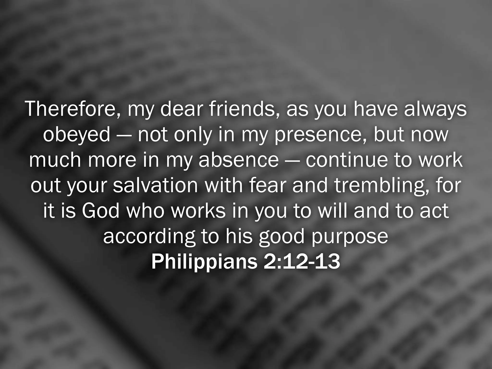 Therefore, my dear friends, as you have always
  obeyed — not only in my presence, but now
much more in my absence — continue to work
 out your salvation with fear and trembling, for
  it is God who works in you to will and to act
          according to his good purpose
              Philippians 2:12-13
 