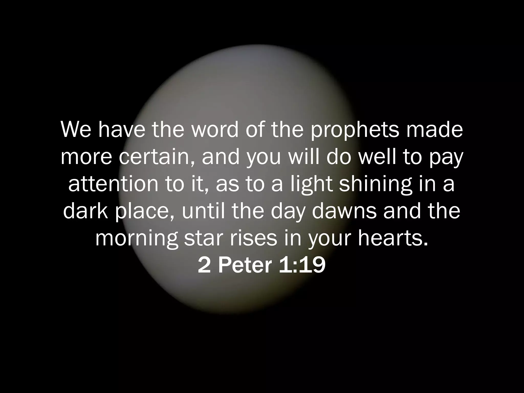 We have the word of the prophets made
more certain, and you will do well to pay
attention to it, as to a light shining in a
dark place, until the day dawns and the
   morning star rises in your hearts.
              2 Peter 1:19
 