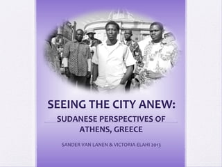 SEEING THE CITY ANEW:
 SUDANESE PERSPECTIVES OF
     ATHENS, GREECE
  SANDER VAN LANEN & VICTORIA ELAHI 2013
 