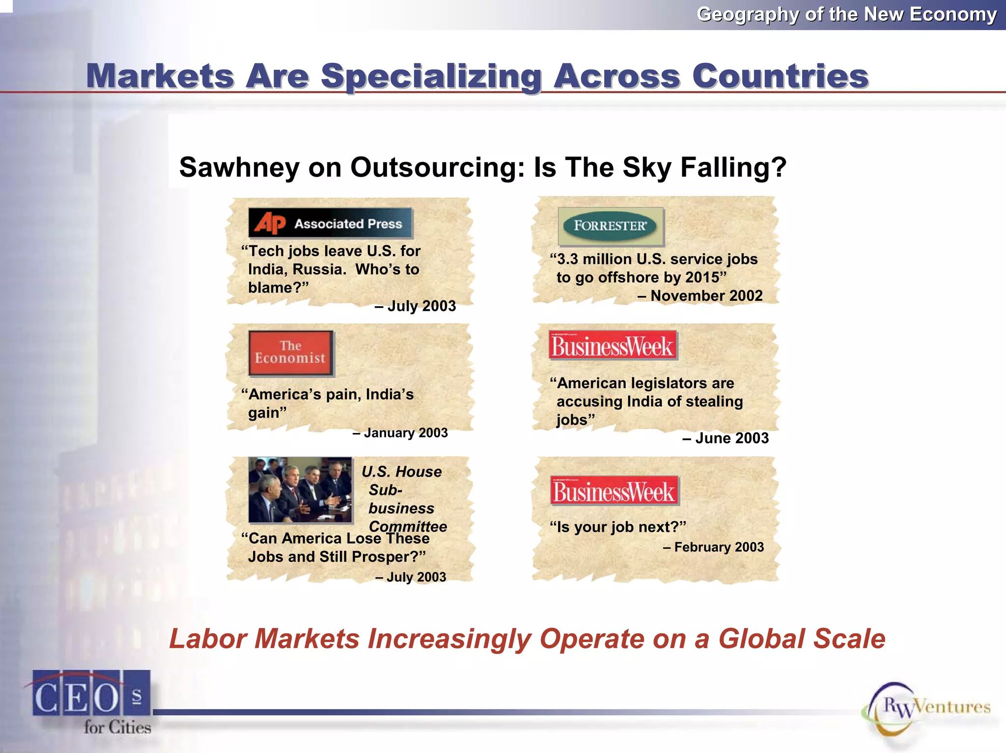 Geography of the New EconomyGeography of the New Economy
Markets Are Specializing Across CountriesMarkets Are Specializing Across Countries
Is the sky falling?
“Tech jobs leave U.S. for
India, Russia. Who’s to
blame?”
– July 2003
“Is your job next?”
– February 2003
“American legislators are
accusing India of stealing
jobs”
– June 2003
“America’s pain, India’s
gain”
– January 2003
“3.3 million U.S. service jobs
to go offshore by 2015”
– November 2002
“Can America Lose These
Jobs and Still Prosper?”
– July 2003
U.S. House
Sub-
business
Committee
Sawhney on Outsourcing: Is The Sky Falling?
Labor Markets Increasingly Operate on a Global Scale
 