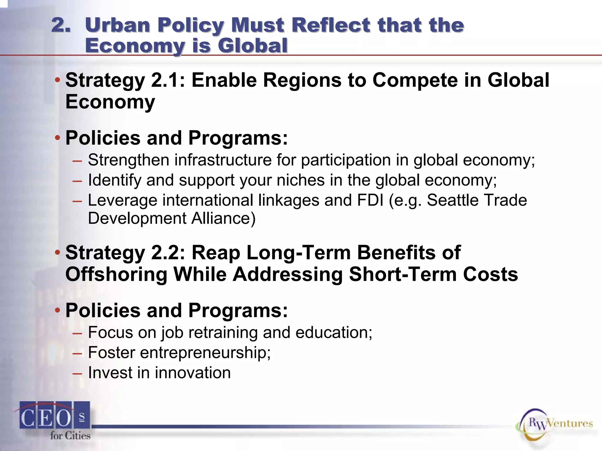 2. Urban Policy Must Reflect that the
Economy is Global
2. Urban Policy Must Reflect that the
Economy is Global
• Strategy 2.1: Enable Regions to Compete in Global
Economy
• Policies and Programs:
– Strengthen infrastructure for participation in global economy;
– Identify and support your niches in the global economy;
– Leverage international linkages and FDI (e.g. Seattle Trade
Development Alliance)
• Strategy 2.2: Reap Long-Term Benefits of
Offshoring While Addressing Short-Term Costs
• Policies and Programs:
– Focus on job retraining and education;
– Foster entrepreneurship;
– Invest in innovation
 