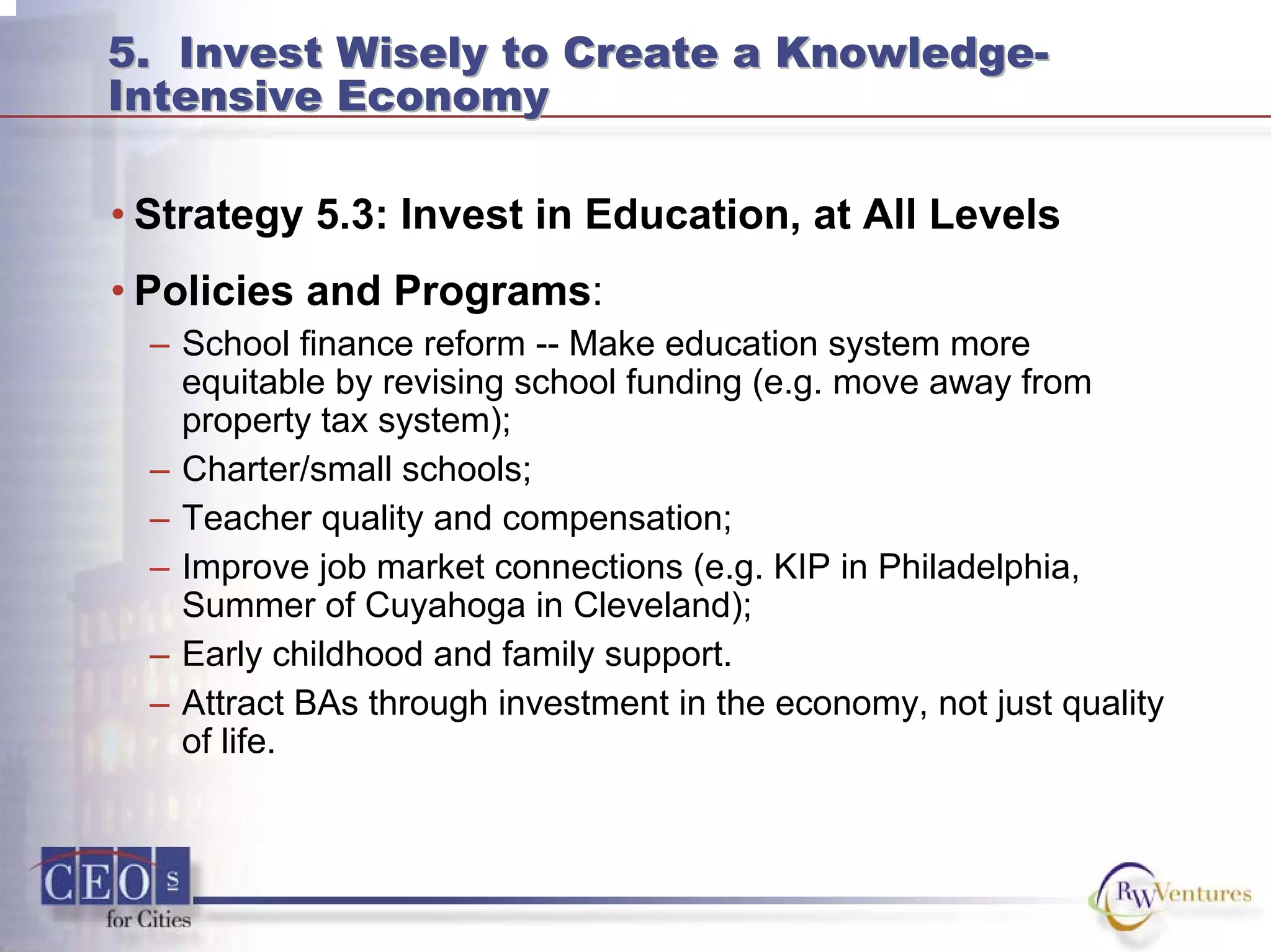 5. Invest Wisely to Create a Knowledge-
Intensive Economy
5. Invest Wisely to Create a Knowledge-
Intensive Economy
• Strategy 5.3: Invest in Education, at All Levels
• Policies and Programs:
– School finance reform -- Make education system more
equitable by revising school funding (e.g. move away from
property tax system);
– Charter/small schools;
– Teacher quality and compensation;
– Improve job market connections (e.g. KIP in Philadelphia,
Summer of Cuyahoga in Cleveland);
– Early childhood and family support.
– Attract BAs through investment in the economy, not just quality
of life.
 