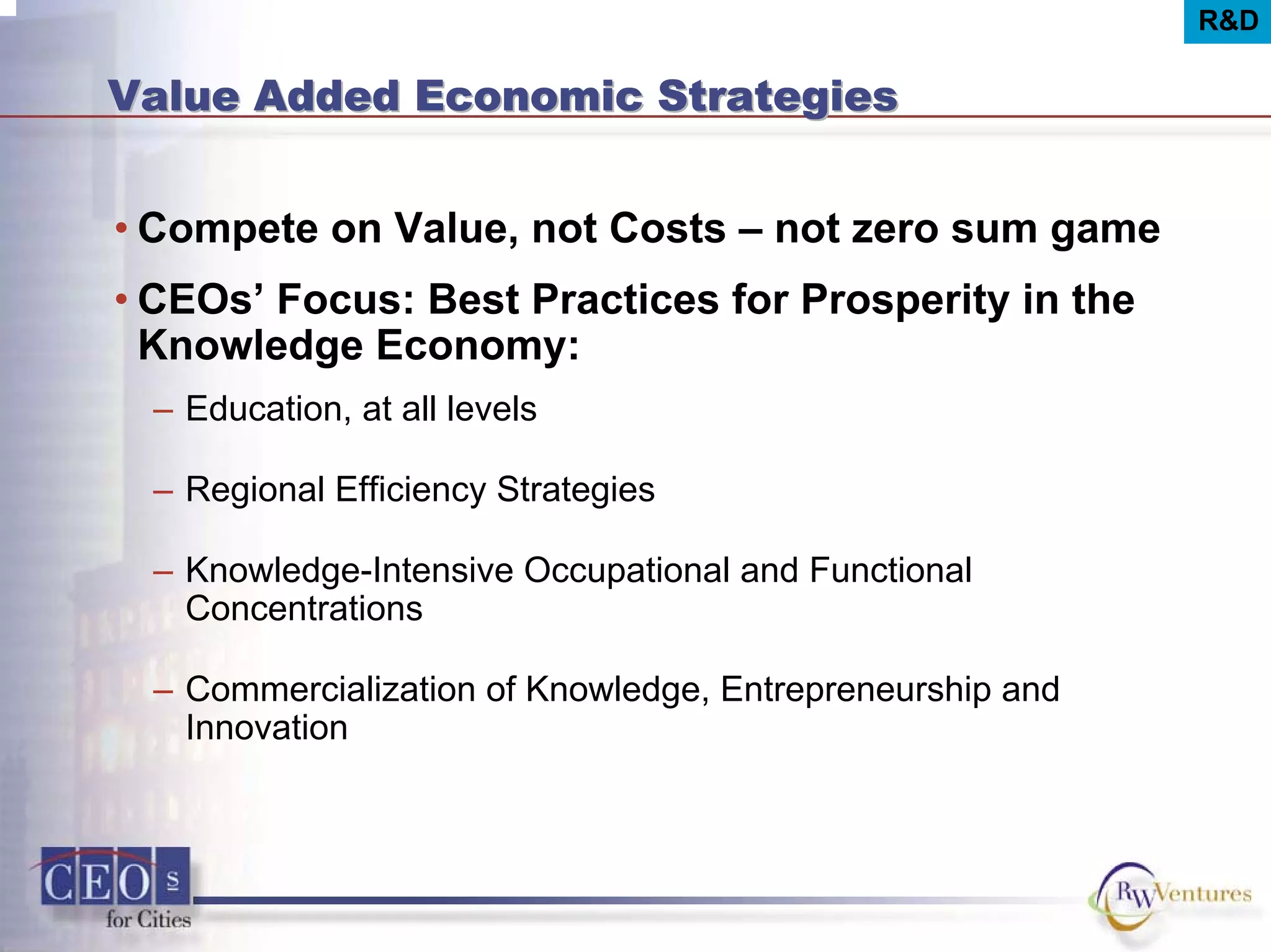 R&D
Value Added Economic StrategiesValue Added Economic Strategies
• Compete on Value, not Costs – not zero sum game
• CEOs’ Focus: Best Practices for Prosperity in the
Knowledge Economy:
– Education, at all levels
– Regional Efficiency Strategies
– Knowledge-Intensive Occupational and Functional
Concentrations
– Commercialization of Knowledge, Entrepreneurship and
Innovation
 