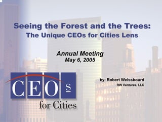 Seeing the Forest and the Trees:Seeing the Forest and the Trees:
The Unique CEOs for Cities LensThe Unique CEOs for Cities Lens
Annual Meeting
May 6, 2005
by: Robert Weissbourd
RW Ventures, LLC
 