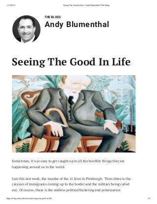 11/3/2018 Seeing The Good In Life | Andy Blumenthal | The Blogs
https://blogs.timesoﬁsrael.com/seeing-the-good-in-life/ 1/3
THE BLOGS
Andy Blumenthal
Sometimes, it’s so easy to get caught up in all the horrible things that are
happening around us in the world.
Just this last week, the murder of the 11 Jews in Pittsburgh.  Then there is the
caravan of immigrants coming up to the border and the military being called
out. Of course, there is the endless political bickering and polarization
Seeing The Good In Life
 