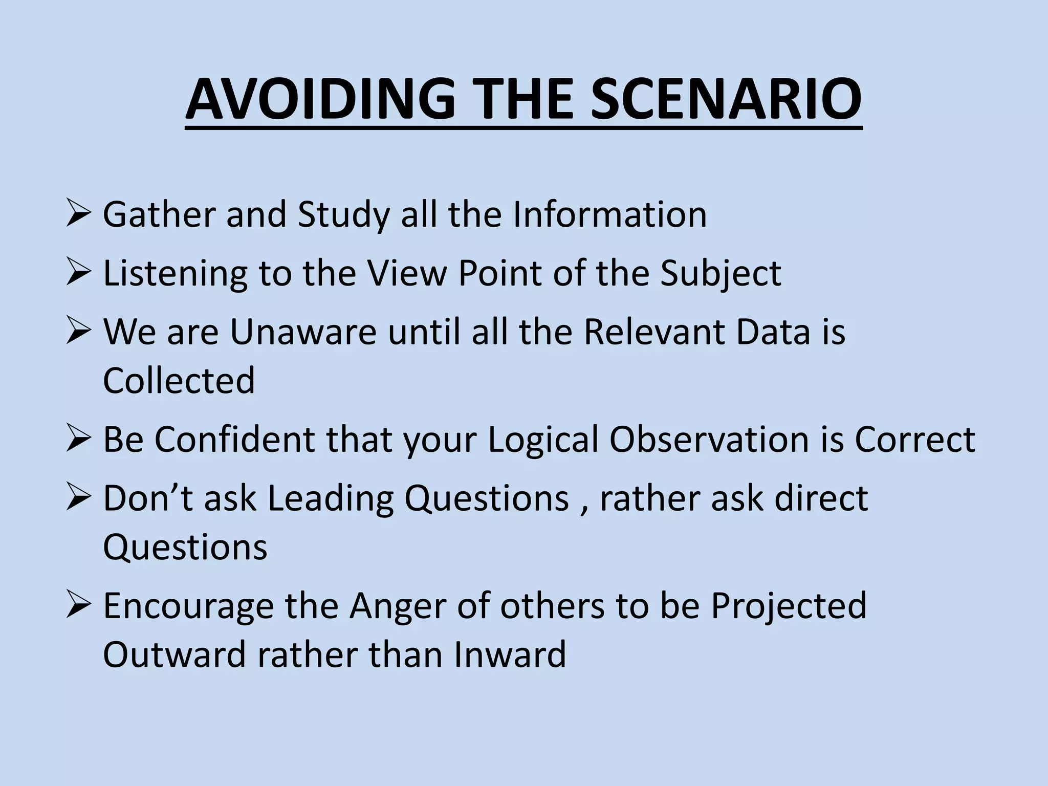 AVOIDING THE SCENARIO
Gather and Study all the Information
Listening to the View Point of the Subject
We are Unaware until all the Relevant Data is
Collected
Be Confident that your Logical Observation is Correct
Don’t ask Leading Questions , rather ask direct
Questions
Encourage the Anger of others to be Projected
Outward rather than Inward