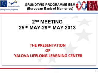 1
GRUNDTVIG PROGRAMME EBM
(European Bank of Memories)
2ND
MEETING
25TH
MAY-29TH
MAY 2013
THE PRESENTATION
OF
YALOVA LIFELONG LEARNING CENTER
 