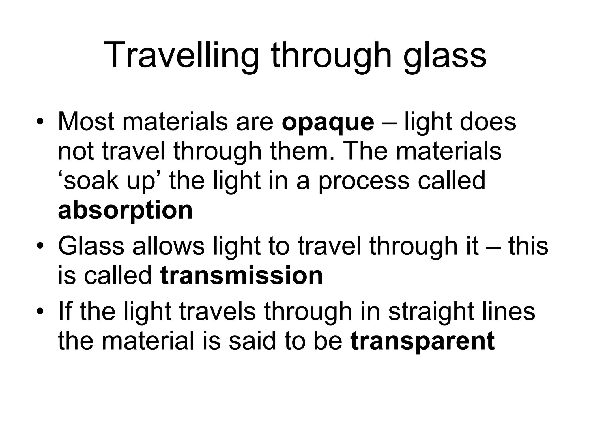 Travelling through glass Most materials are  opaque  – light does not travel through them. The materials ‘soak up’ the light in a process called  absorption Glass allows light to travel through it – this is called  transmission If the light travels through in straight lines the material is said to be  transparent 