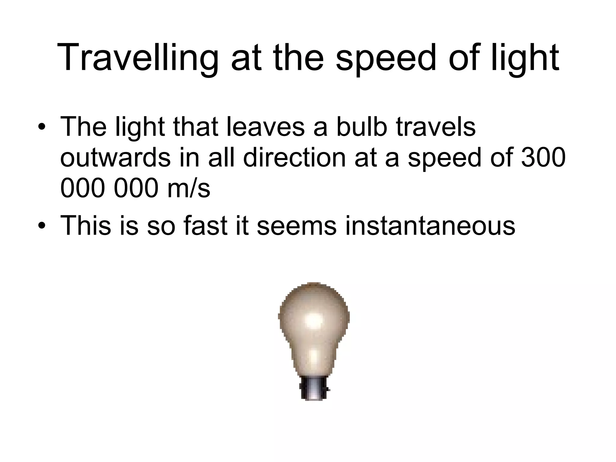 Travelling at the speed of light The light that leaves a bulb travels outwards in all direction at a speed of 300 000 000 m/s This is so fast it seems instantaneous 