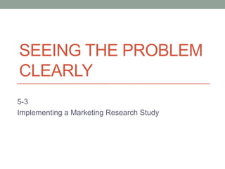 SEEING THE PROBLEM
CLEARLY
5-3
Implementing a Marketing Research Study
 