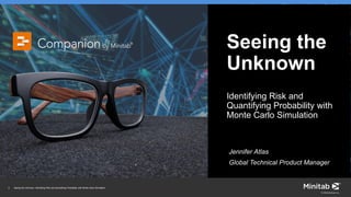 1 Seeing the Unknown: Identifying Risk and Quantifying Probability with Monte Carlo Simulation
© 2018 Minitab, Inc.
Seeing the
Unknown
Identifying Risk and
Quantifying Probability with
Monte Carlo Simulation
Jennifer Atlas
Global Technical Product Manager
 