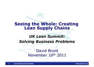 www.leanuk.org
David Brunt
November 10th 2011
Seeing the Whole: Creating
Lean Supply Chains
UK Lean Summit:
Solving Business Problems
Lean Enterprise Academy1
 