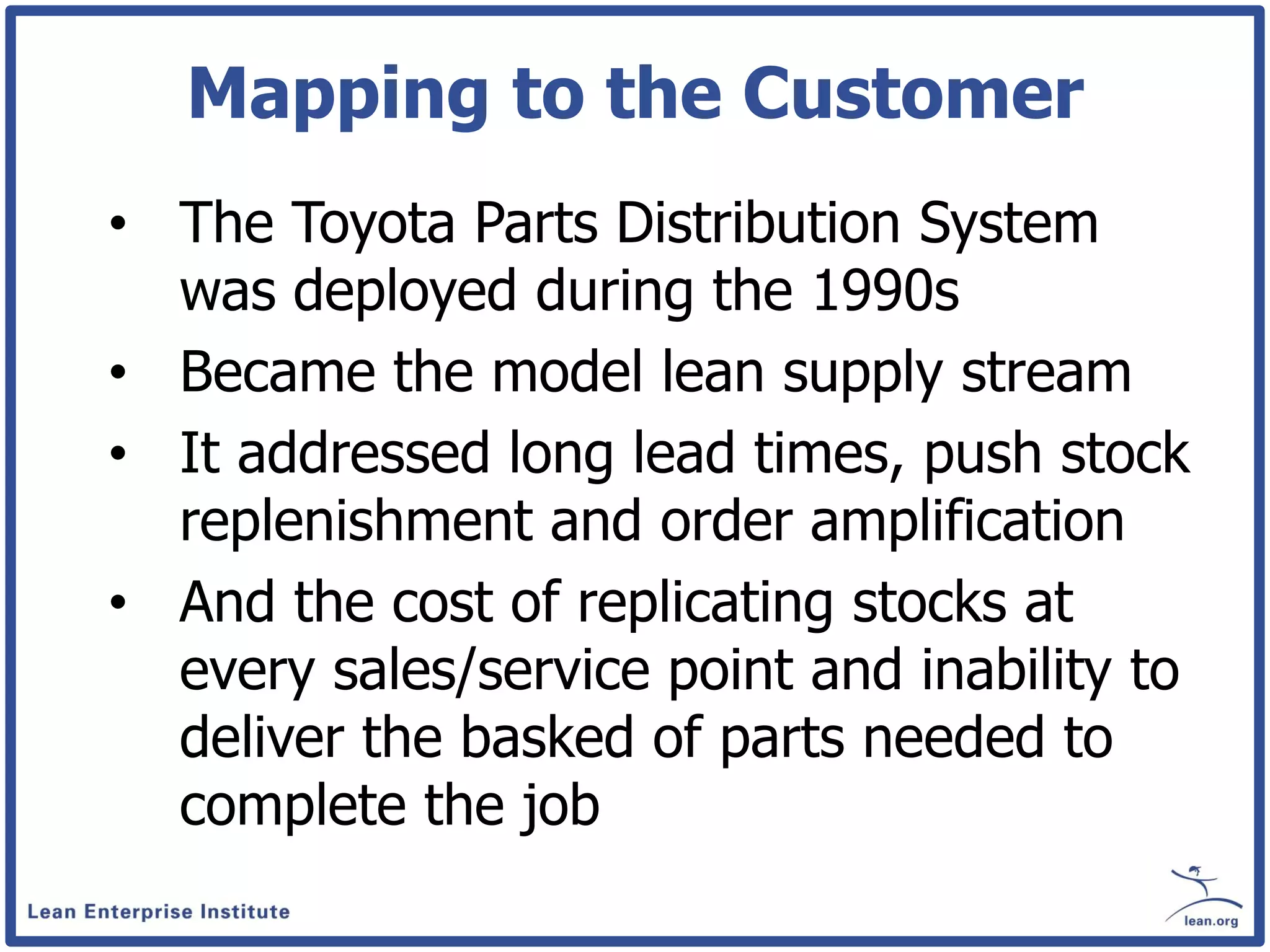 Mapping to the Customer
• The Toyota Parts Distribution System
  was deployed during the 1990s
• Became the model lean supply stream
• It addressed long lead times, push stock
  replenishment and order amplification
• And the cost of replicating stocks at
  every sales/service point and inability to
  deliver the basked of parts needed to
  complete the job
 