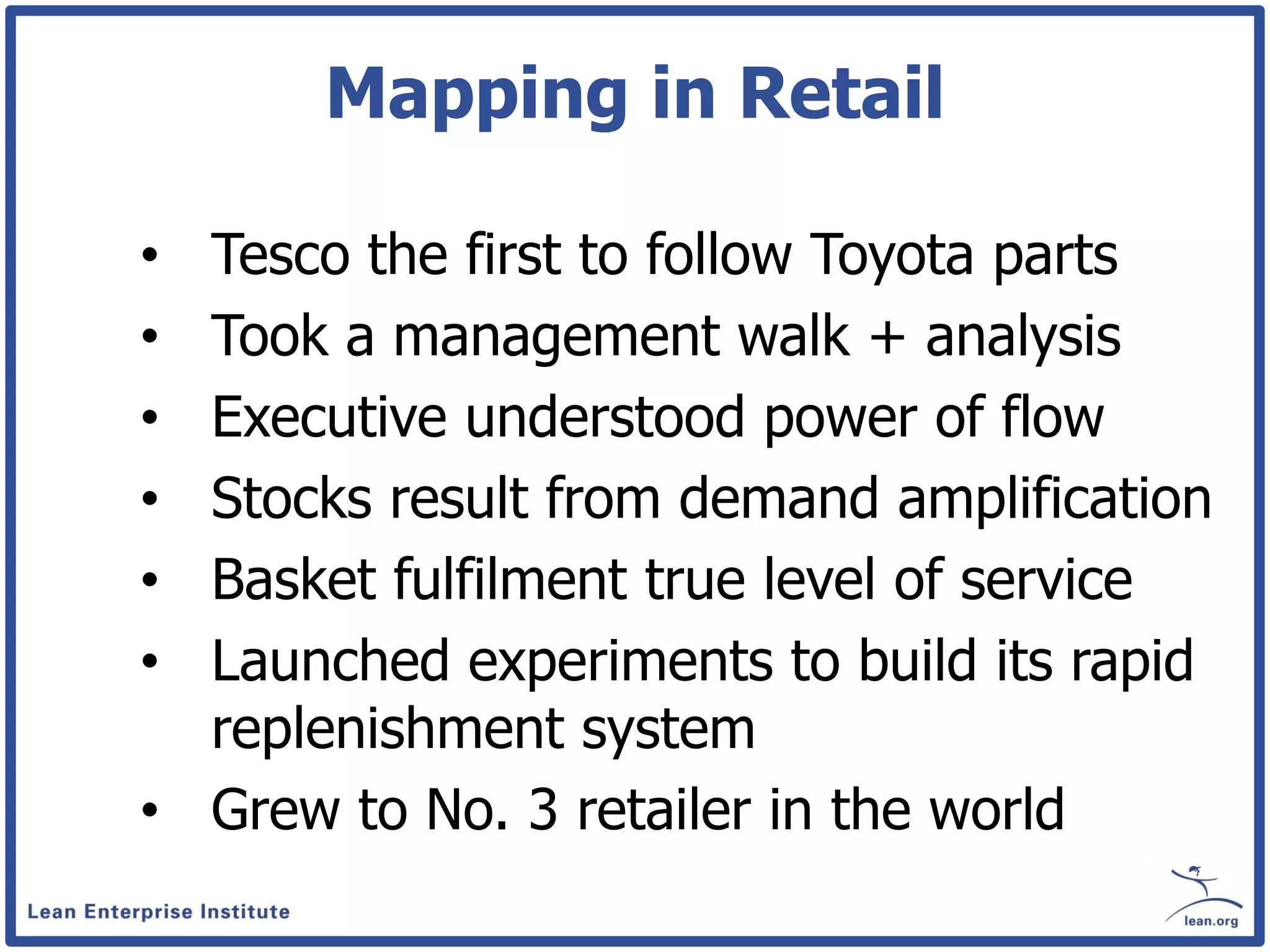 Mapping in Retail

• Tesco the first to follow Toyota parts
• Took a management walk + analysis
• Executive understood power of flow
• Stocks result from demand amplification
• Basket fulfilment true level of service
• Launched experiments to build its rapid
  replenishment system
• Grew to No. 3 retailer in the world
 