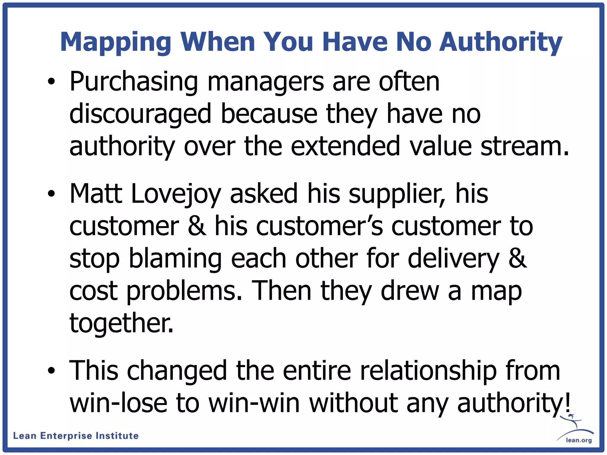 Mapping When You Have No Authority
• Purchasing managers are often
  discouraged because they have no
  authority over the extended value stream.
• Matt Lovejoy asked his supplier, his
  customer & his customer’s customer to
  stop blaming each other for delivery &
  cost problems. Then they drew a map
  together.
• This changed the entire relationship from
  win-lose to win-win without any authority!
 