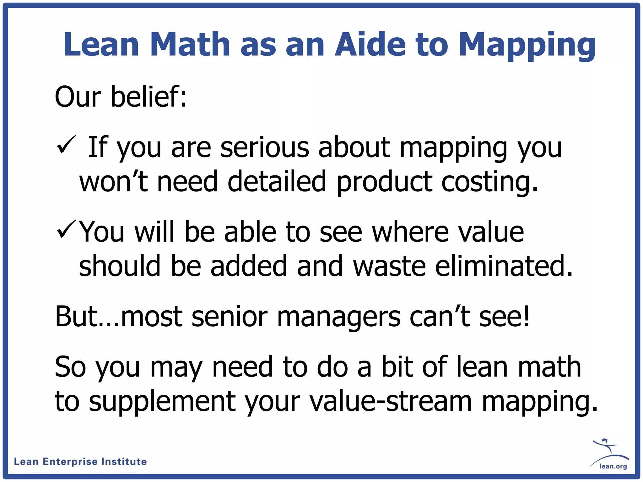 Lean Math as an Aide to Mapping
Our belief:
 If you are serious about mapping you
 won’t need detailed product costing.
You will be able to see where value
 should be added and waste eliminated.
But…most senior managers can’t see!
So you may need to do a bit of lean math
to supplement your value-stream mapping.
 