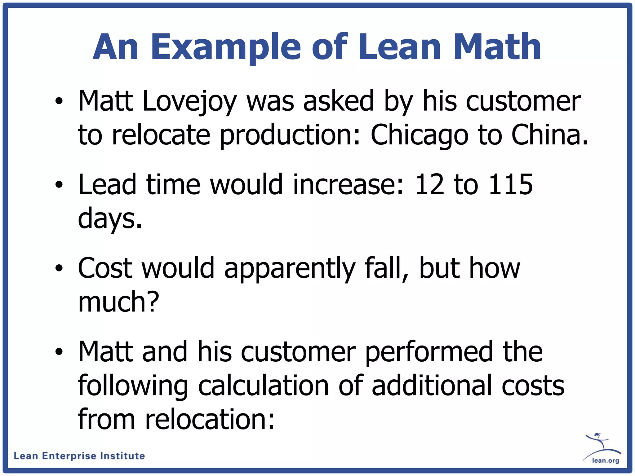 An Example of Lean Math
• Matt Lovejoy was asked by his customer
  to relocate production: Chicago to China.
• Lead time would increase: 12 to 115
  days.
• Cost would apparently fall, but how
  much?
• Matt and his customer performed the
  following calculation of additional costs
  from relocation:
 