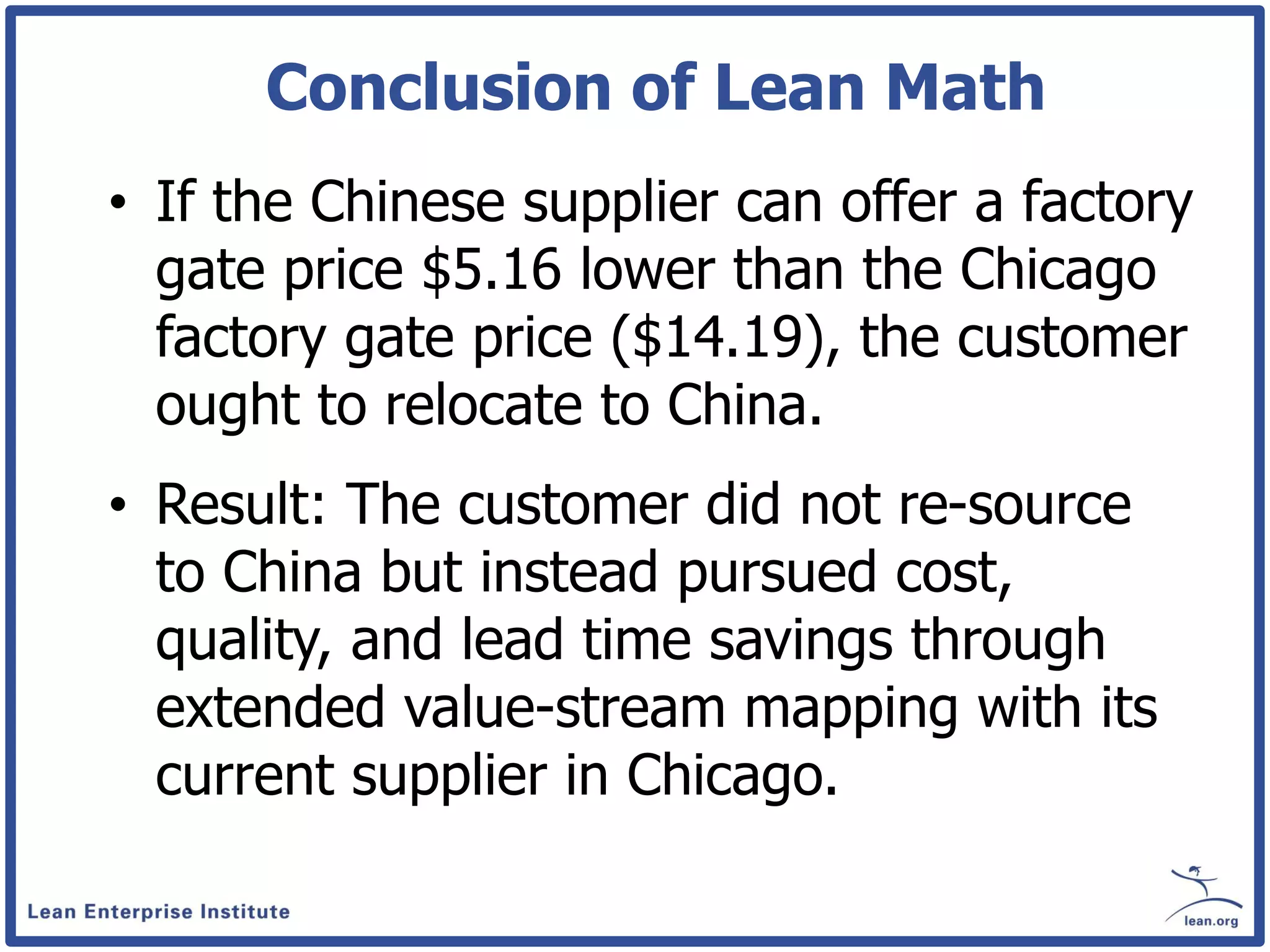 Conclusion of Lean Math
• If the Chinese supplier can offer a factory
  gate price $5.16 lower than the Chicago
  factory gate price ($14.19), the customer
  ought to relocate to China.
• Result: The customer did not re-source
  to China but instead pursued cost,
  quality, and lead time savings through
  extended value-stream mapping with its
  current supplier in Chicago.
 