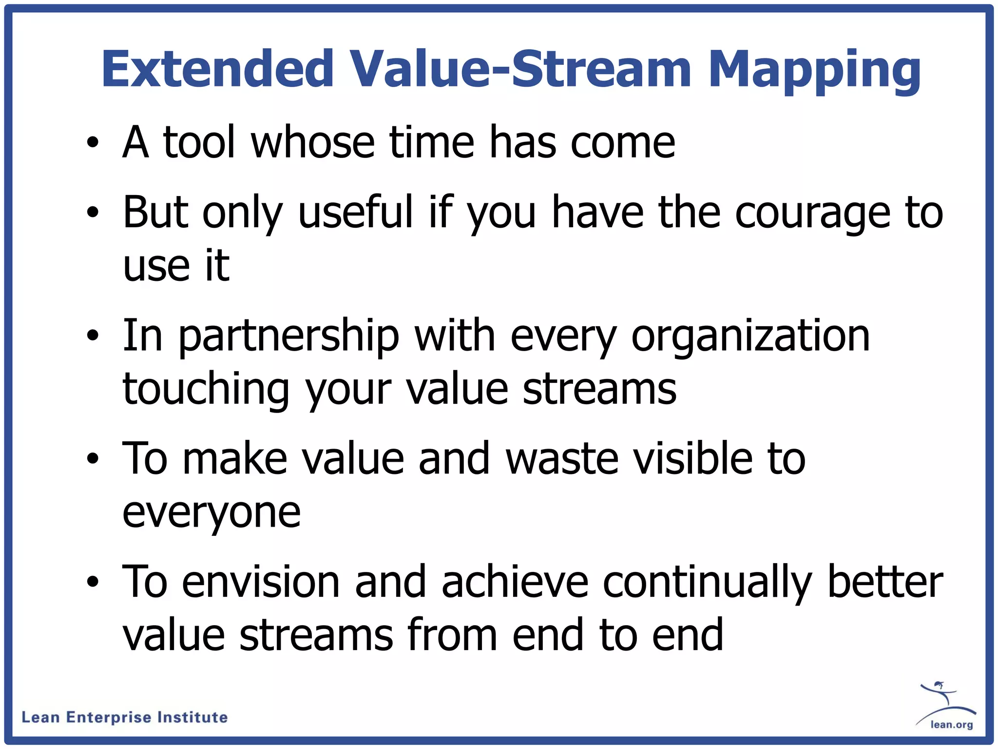 Extended Value-Stream Mapping
• A tool whose time has come
• But only useful if you have the courage to
  use it
• In partnership with every organization
  touching your value streams
• To make value and waste visible to
  everyone
• To envision and achieve continually better
  value streams from end to end
 