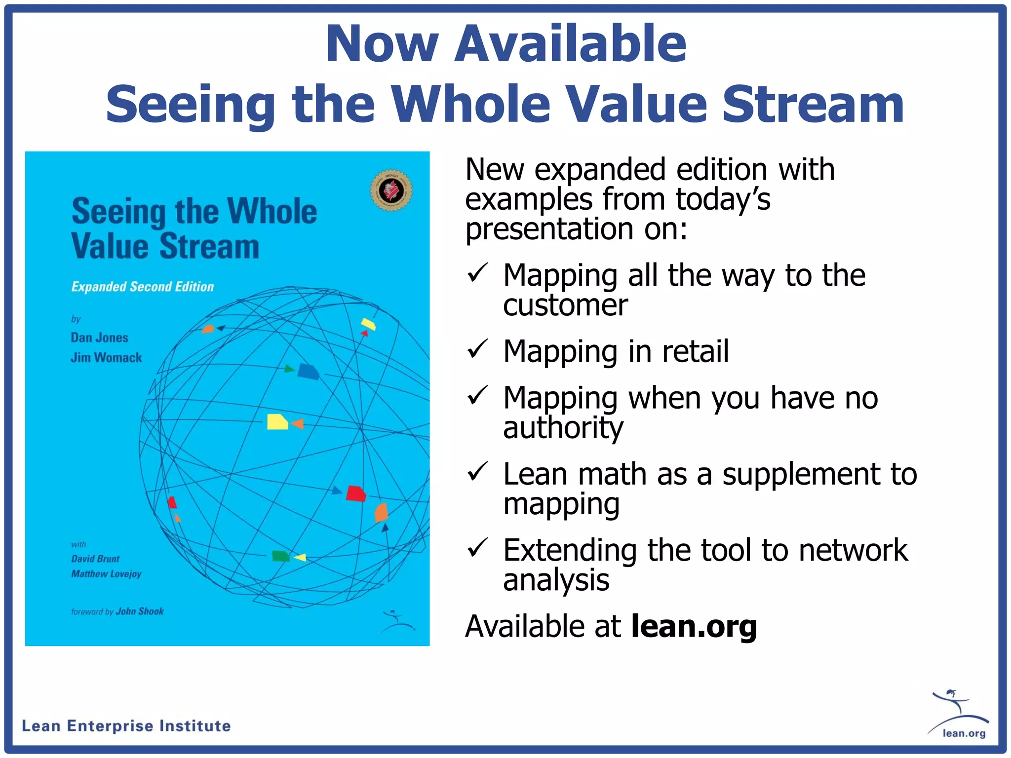 Now Available
Seeing the Whole Value Stream
             New expanded edition with
             examples from today’s
             presentation on:
              Mapping all the way to the
               customer
              Mapping in retail
              Mapping when you have no
               authority
              Lean math as a supplement to
               mapping
              Extending the tool to network
               analysis
             Available at lean.org
 