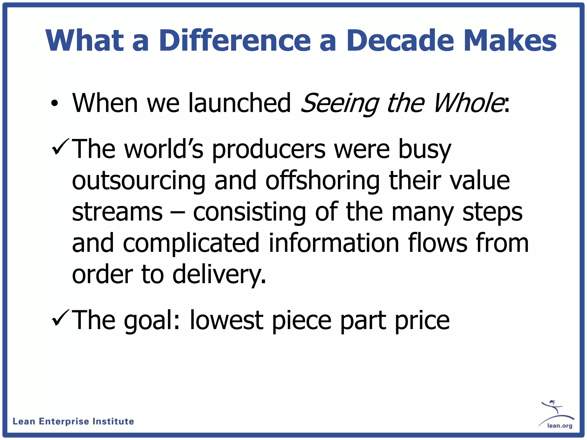 What a Difference a Decade Makes

• When we launched Seeing the Whole:
The world’s producers were busy
 outsourcing and offshoring their value
 streams – consisting of the many steps
 and complicated information flows from
 order to delivery.
The goal: lowest piece part price
 