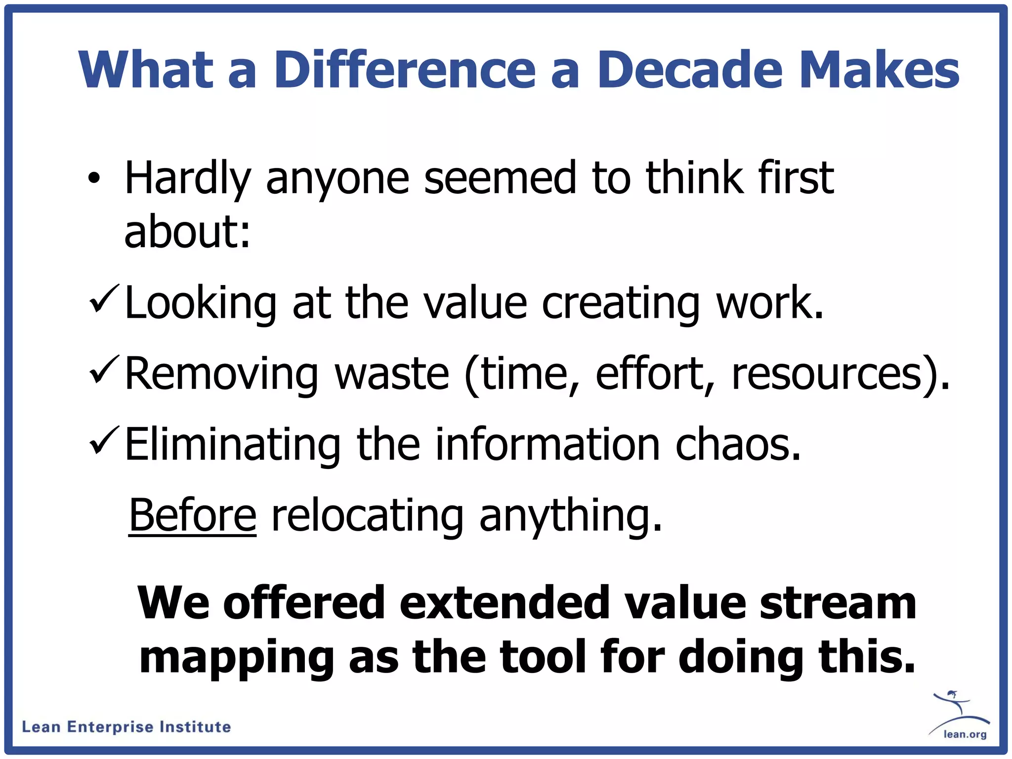 What a Difference a Decade Makes

• Hardly anyone seemed to think first
  about:
Looking at the value creating work.
Removing waste (time, effort, resources).
Eliminating the information chaos.
  Before relocating anything.
  We offered extended value stream
  mapping as the tool for doing this.
 