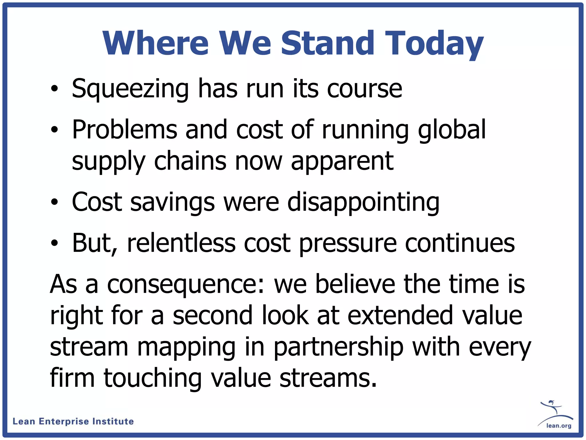 Where We Stand Today
• Squeezing has run its course
• Problems and cost of running global
  supply chains now apparent
• Cost savings were disappointing
• But, relentless cost pressure continues
As a consequence: we believe the time is
right for a second look at extended value
stream mapping in partnership with every
firm touching value streams.
 