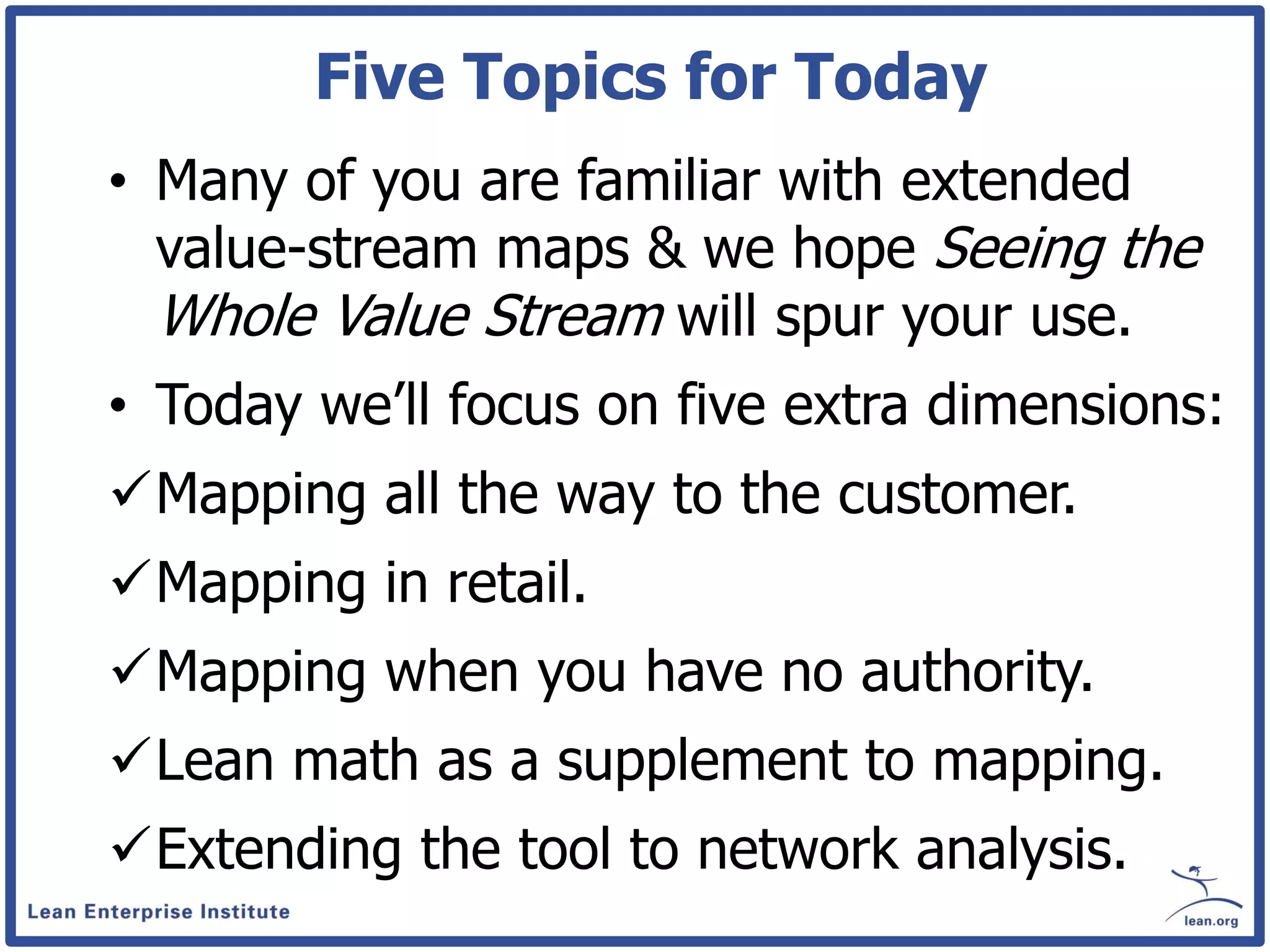 Five Topics for Today
• Many of you are familiar with extended
  value-stream maps & we hope Seeing the
  Whole Value Stream will spur your use.
• Today we’ll focus on five extra dimensions:
Mapping all the way to the customer.
Mapping in retail.
Mapping when you have no authority.
Lean math as a supplement to mapping.
Extending the tool to network analysis.
 