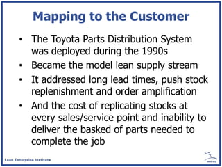 Mapping to the Customer
• The Toyota Parts Distribution System
  was deployed during the 1990s
• Became the model lean supply stream
• It addressed long lead times, push stock
  replenishment and order amplification
• And the cost of replicating stocks at
  every sales/service point and inability to
  deliver the basked of parts needed to
  complete the job
 