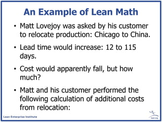 An Example of Lean Math
• Matt Lovejoy was asked by his customer
  to relocate production: Chicago to China.
• Lead time would increase: 12 to 115
  days.
• Cost would apparently fall, but how
  much?
• Matt and his customer performed the
  following calculation of additional costs
  from relocation:
 