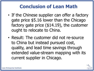 Conclusion of Lean Math
• If the Chinese supplier can offer a factory
  gate price $5.16 lower than the Chicago
  factory gate price ($14.19), the customer
  ought to relocate to China.
• Result: The customer did not re-source
  to China but instead pursued cost,
  quality, and lead time savings through
  extended value-stream mapping with its
  current supplier in Chicago.
 
