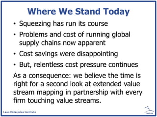 Where We Stand Today
• Squeezing has run its course
• Problems and cost of running global
  supply chains now apparent
• Cost savings were disappointing
• But, relentless cost pressure continues
As a consequence: we believe the time is
right for a second look at extended value
stream mapping in partnership with every
firm touching value streams.
 